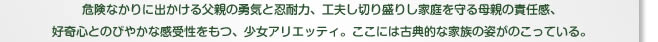 危険なかりに出かける父親の勇気と忍耐力、工夫し切り盛りし家庭を守る母親の責任感、好奇心とのびやかな感受性をもつ、少女アリエッティ。ここには古典的な家族の姿がのこっている。