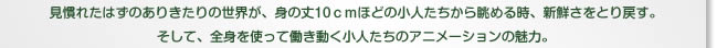 見慣れたはずのありきたりの世界が、身の丈10ｃｍほどの小人たちから眺める時、新鮮さをとり戻す。そして、全身を使って働き動く小人たちのアニメーションの魅力。