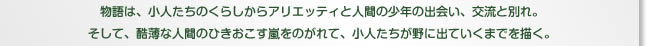 物語は、小人たちのくらしからアリエッティと人間の少年の出会い、交流と別れ。そして、酷薄な人間のひきおこす嵐をのがれて、小人たちが野に出ていくまでを描く。