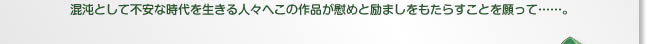 混沌として不安な時代を生きる人々へこの作品が慰めと励ましをもたらすことを願って……。