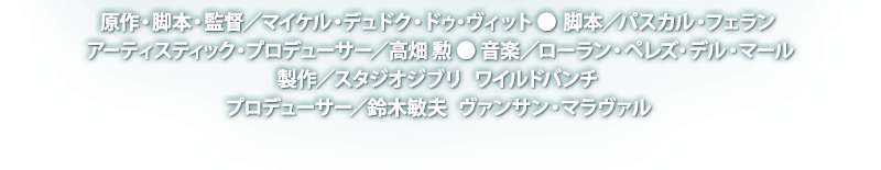 原作・脚本・監督／マイケル・デュドク・ドゥ・ヴィット ● 脚本／パスカル・フェラン ● アーティスティック・プロデューサー／高畑 勲 ● 音楽／ローラン・ペレズ・デル・マール ● 製作／スタジオジブリ　ワイルドバンチ ● プロデューサー／鈴木敏夫　ヴァンサン・マラヴァル